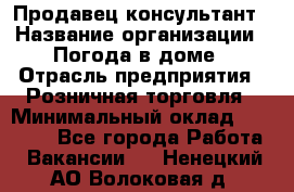 Продавец-консультант › Название организации ­ Погода в доме › Отрасль предприятия ­ Розничная торговля › Минимальный оклад ­ 60 000 - Все города Работа » Вакансии   . Ненецкий АО,Волоковая д.